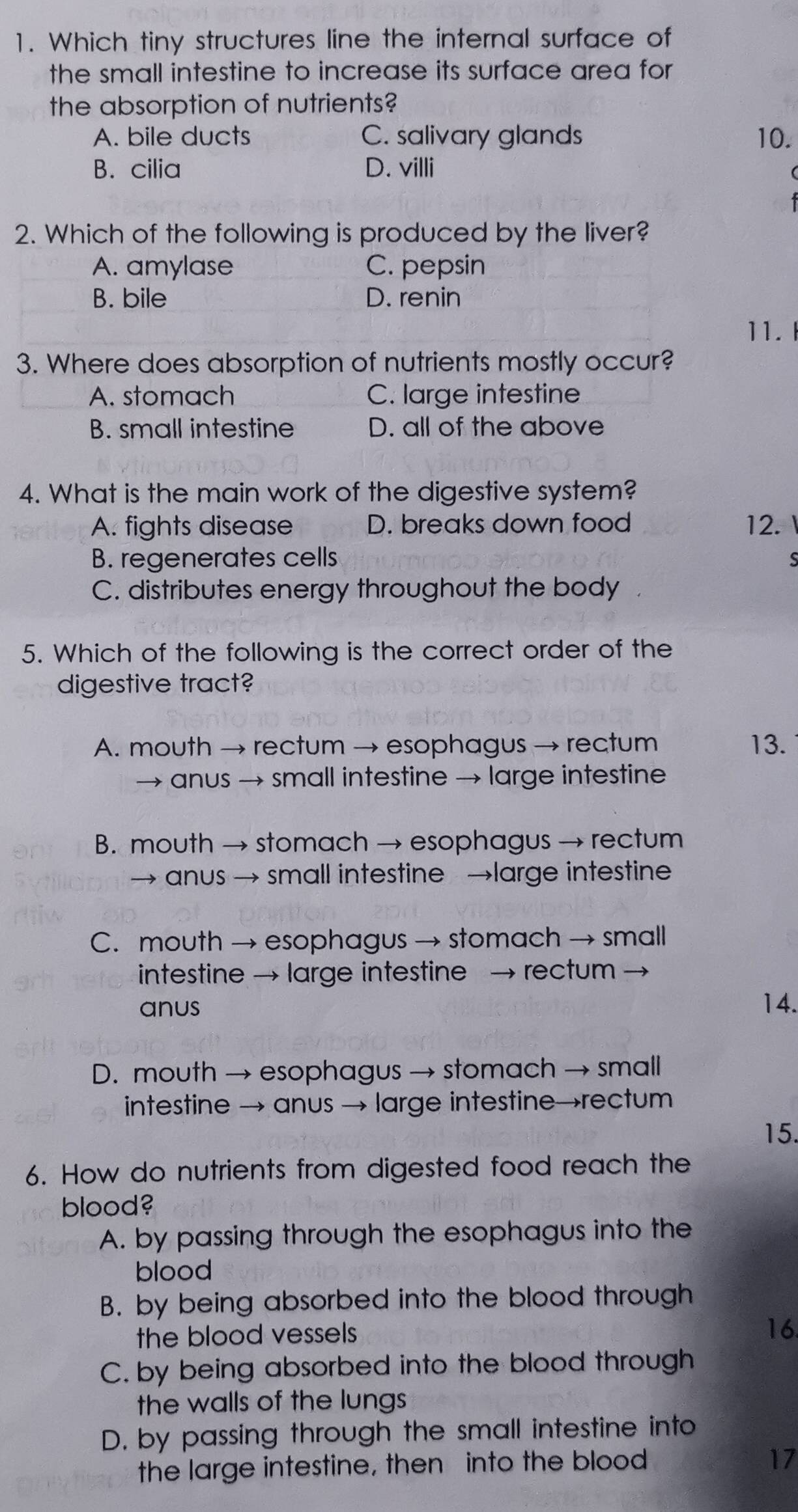 Which tiny structures line the internal surface of
the small intestine to increase its surface area for
the absorption of nutrients?
A. bile ducts C. salivary glands 10.
B. cilia D. villi
2. Which of the following is produced by the liver?
A. amylase C. pepsin
B. bile D. renin
11.I
3. Where does absorption of nutrients mostly occur?
A. stomach C. large intestine
B. small intestine D. all of the above
4. What is the main work of the digestive system?
A. fights disease D. breaks down food 12.
B. regenerates cells
C. distributes energy throughout the body
5. Which of the following is the correct order of the
digestive tract?
A. mouth → rectum → esophagus → rectum 13.
→ anus → small intestine → large intestine
B. mouth → stomach → esophagus → rectum
→ anus → small intestine →large intestine
C. mouth → esophagus → stomach → small
intestine → large intestine → rectum →
anus 14.
D. mouth → esophagus → stomach → small
intestine → anus → large intestine→rectum
15.
6. How do nutrients from digested food reach the
blood?
A. by passing through the esophagus into the
blood
B. by being absorbed into the blood through
the blood vessels
16.
C. by being absorbed into the blood through
the walls of the lungs
D. by passing through the small intestine into
the large intestine, then into the blood 17