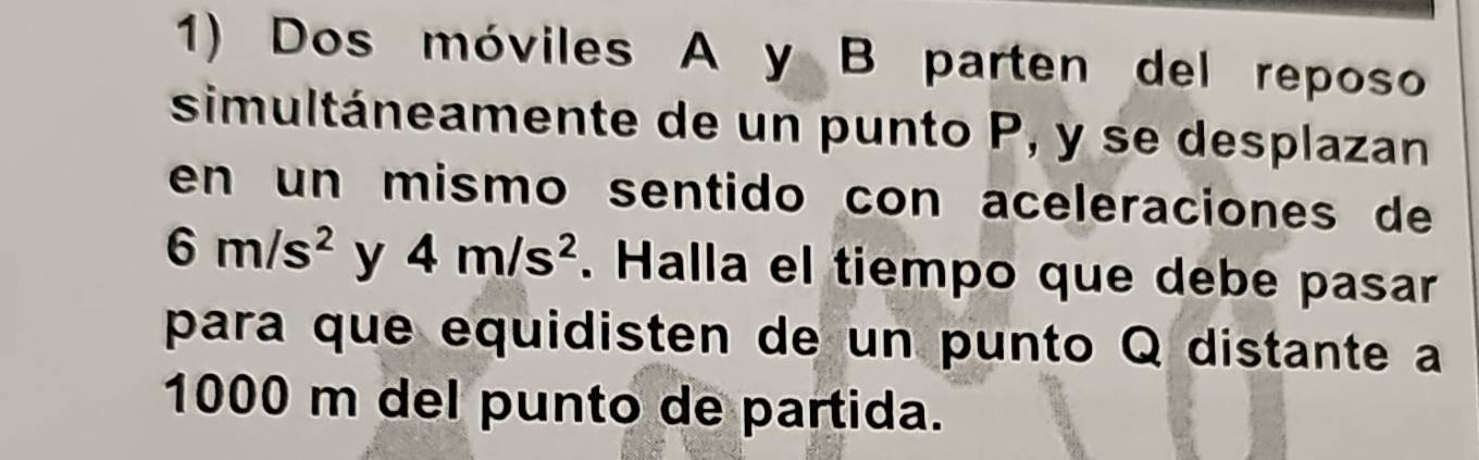 Dos móviles A y B parten del reposo 
simultáneamente de un punto P, y se desplazan 
en un mismo sentido con aceleraciones de
6m/s^2 y 4m/s^2. Halla el tiempo que debe pasar 
para que equidisten de un punto Q distante a
1000 m del punto de partida.