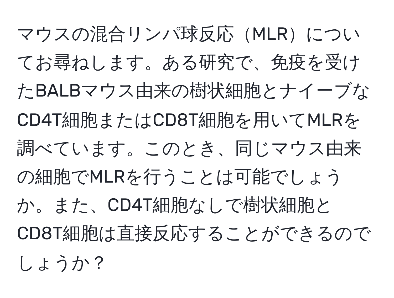 マウスの混合リンパ球反応MLRについてお尋ねします。ある研究で、免疫を受けたBALBマウス由来の樹状細胞とナイーブなCD4T細胞またはCD8T細胞を用いてMLRを調べています。このとき、同じマウス由来の細胞でMLRを行うことは可能でしょうか。また、CD4T細胞なしで樹状細胞とCD8T細胞は直接反応することができるのでしょうか？