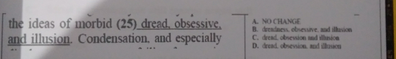 the ideas of morbid (25) dread, obsessive, A. NO CHANGE
B. dreadness, obsessive, and illusion
C. dread, obsession and illusion
and illusion. Condensation, and especially D. dread. obsession. and illusion