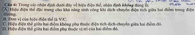 Trong các nhận định dưới đây về hiệu điện thế, nhận định không đúng là:
A. Hiệu điện thể đặc trưng cho khả năng sinh công khi dịch chuyển điện tích giữa hai điểm trong điện
trường.
B. Đơn vị của hiệu điện thế là V/C.
C. Hiệu điện thế giữa hai điểm không phụ thuộc điện tích dịch chuyển giữa hai điểm đó.
D. Hiệu điện thế giữa hai điểm phụ thuộc vị trí của hai điểm đó.