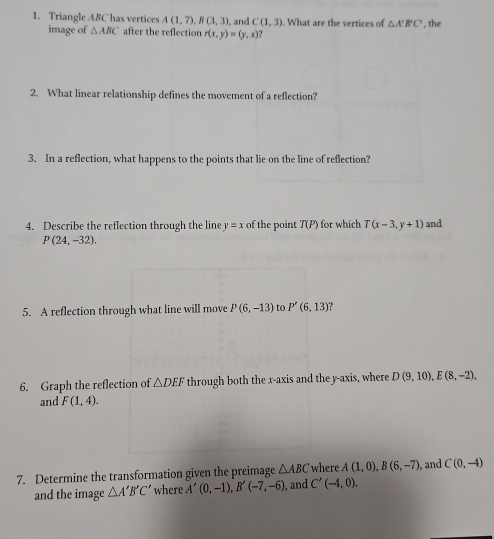 Triangle ABC has vertices A(1,7), B(3,3) and C(1,3). What are the vertices of △ A'B'C' , the 
image of △ ABC after the reflection r(x,y)=(y,x)
2. What linear relationship defines the movement of a reflection? 
3. In a reflection, what happens to the points that lie on the line of reflection? 
4. Describe the reflection through the line y=x of the point T(P) for which T(x-3,y+1) and
P(24,-32). 
5. A reflection through what line will move P(6,-13) to P'(6,13)
6. Graph the reflection of △ DEF through both the x-axis and the y-axis, where D(9,10), E(8,-2), 
and F(1,4). 
7. Determine the transformation given the preimage △ ABC where A(1,0), B(6,-7) , and C(0,-4)
and the image △ A'B'C' where A'(0,-1), B'(-7,-6) , and C'(-4,0).