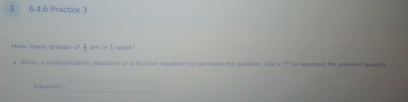 3 6.4.6 Practice 3 
How many groups of  1/2  are in 1 week? 
a. Write a multiplication equation or a division equation to represent the question. Use a "?" to represent the unknown quantity. 
Equation: =□