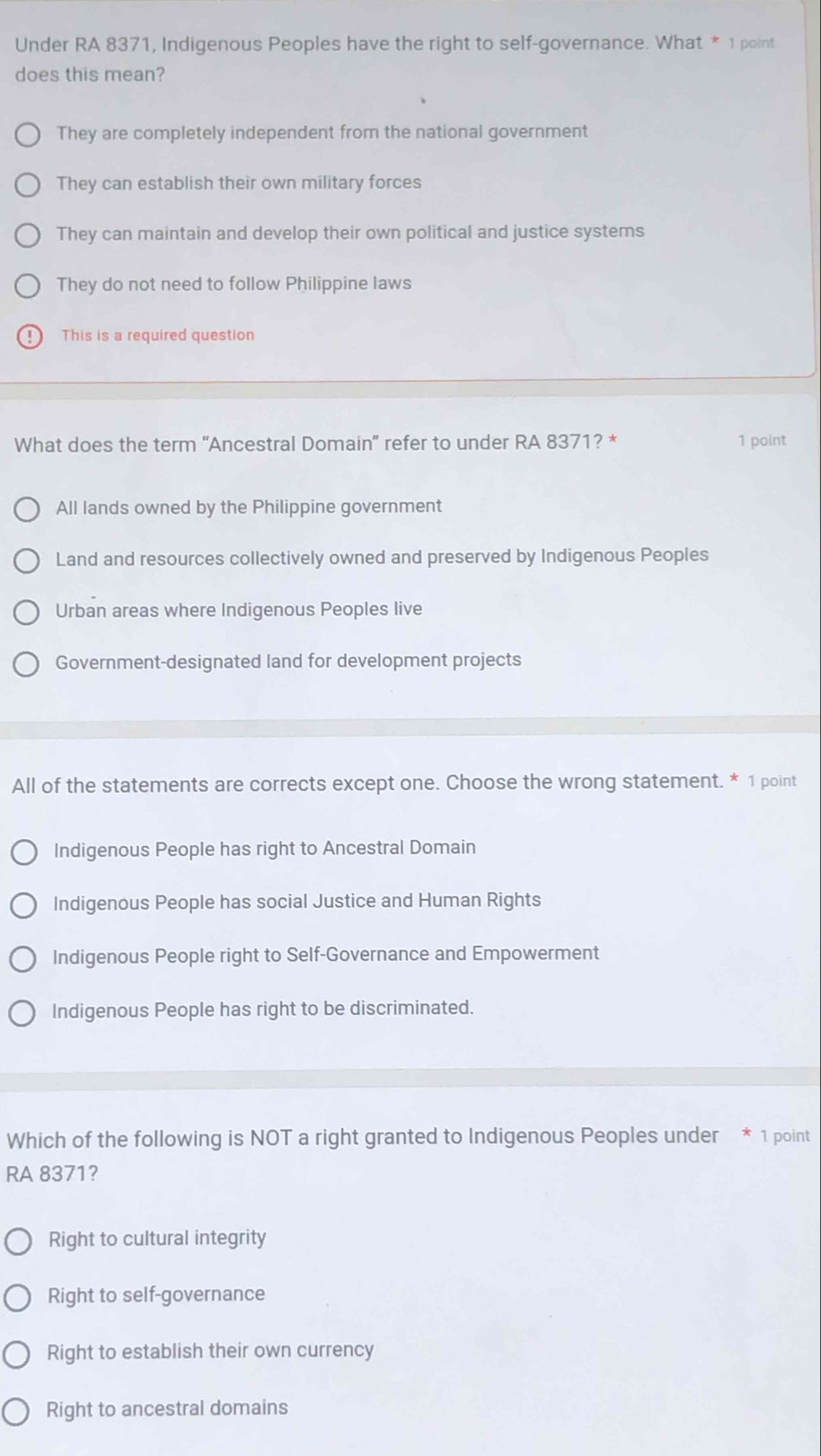 Under RA 8371, Indigenous Peoples have the right to self-governance. What * 1 point
does this mean?
They are completely independent from the national government
They can establish their own military forces
They can maintain and develop their own political and justice systems
They do not need to follow Philippine laws
This is a required question
What does the term “Ancestral Domain” refer to under RA 8371? * 1 point
All lands owned by the Philippine government
Land and resources collectively owned and preserved by Indigenous Peoples
Urban areas where Indigenous Peoples live
Government-designated land for development projects
All of the statements are corrects except one. Choose the wrong statement. * 1 point
Indigenous People has right to Ancestral Domain
Indigenous People has social Justice and Human Rights
Indigenous People right to Self-Governance and Empowerment
Indigenous People has right to be discriminated.
Which of the following is NOT a right granted to Indigenous Peoples under * 1 point
RA 8371?
Right to cultural integrity
Right to self-governance
Right to establish their own currency
Right to ancestral domains