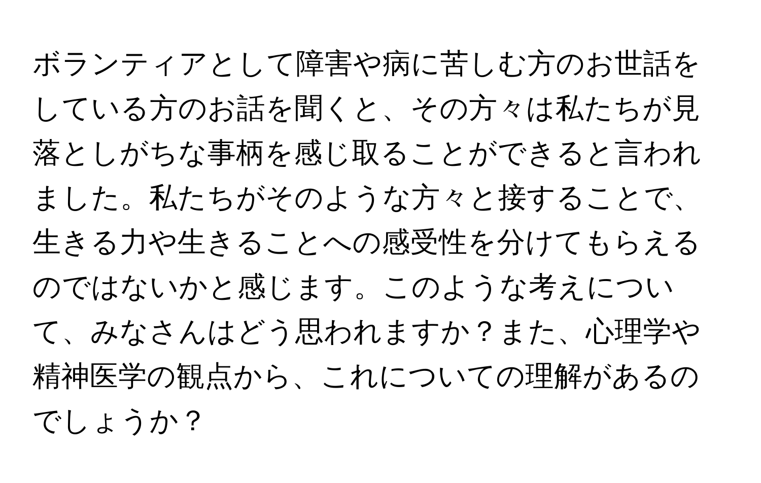 ボランティアとして障害や病に苦しむ方のお世話をしている方のお話を聞くと、その方々は私たちが見落としがちな事柄を感じ取ることができると言われました。私たちがそのような方々と接することで、生きる力や生きることへの感受性を分けてもらえるのではないかと感じます。このような考えについて、みなさんはどう思われますか？また、心理学や精神医学の観点から、これについての理解があるのでしょうか？