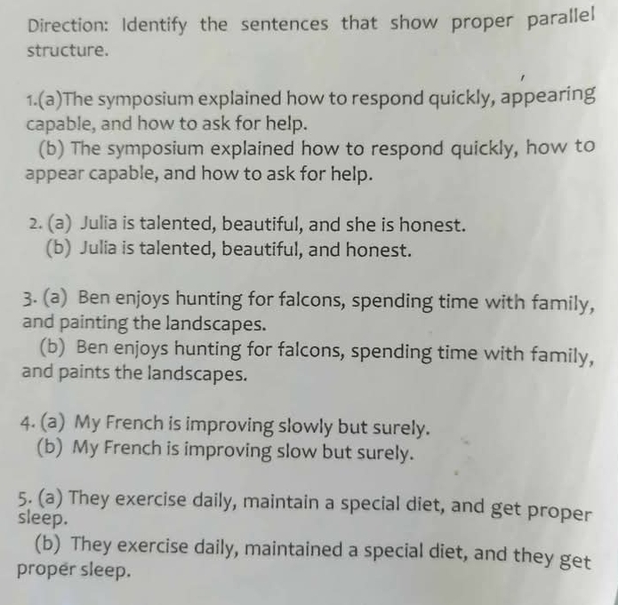 Direction: Identify the sentences that show proper parallel 
structure. 
1.(a)The symposium explained how to respond quickly, appearing 
capable, and how to ask for help. 
(b) The symposium explained how to respond quickly, how to 
appear capable, and how to ask for help. 
2. (a) Julia is talented, beautiful, and she is honest. 
(b) Julia is talented, beautiful, and honest. 
3. (a) Ben enjoys hunting for falcons, spending time with family, 
and painting the landscapes. 
(b) Ben enjoys hunting for falcons, spending time with family, 
and paints the landscapes. 
4. (a) My French is improving slowly but surely. 
(b) My French is improving slow but surely. 
5. (a) They exercise daily, maintain a special diet, and get proper 
sleep. 
(b) They exercise daily, maintained a special diet, and they get 
proper sleep.