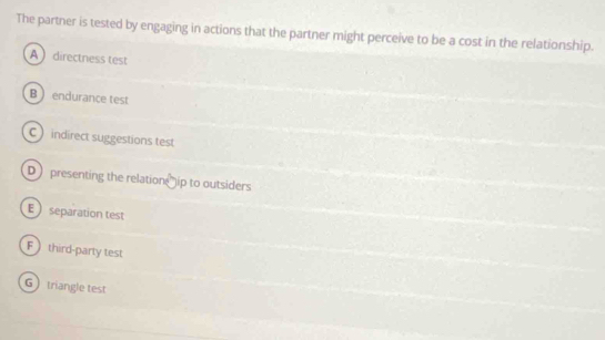 The partner is tested by engaging in actions that the partner might perceive to be a cost in the relationship.
A directness test
B  endurance test
C indirect suggestions test
D presenting the relation ip to outsiders
E separation test
F  third-party test
G triangle test