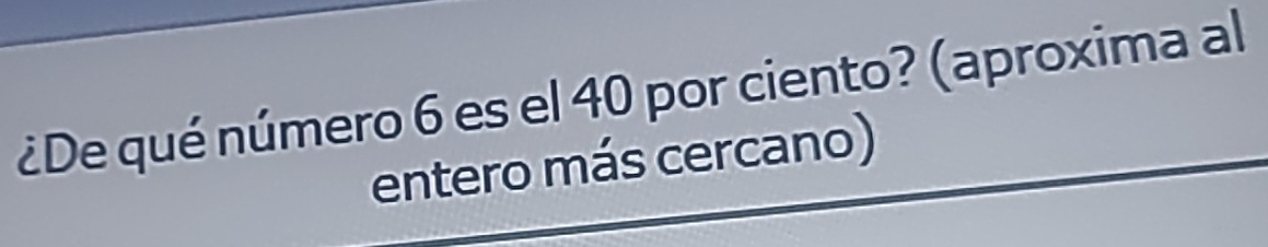 ¿De qué número 6 es el 40 por ciento? (aproxima al 
entero más cercano)