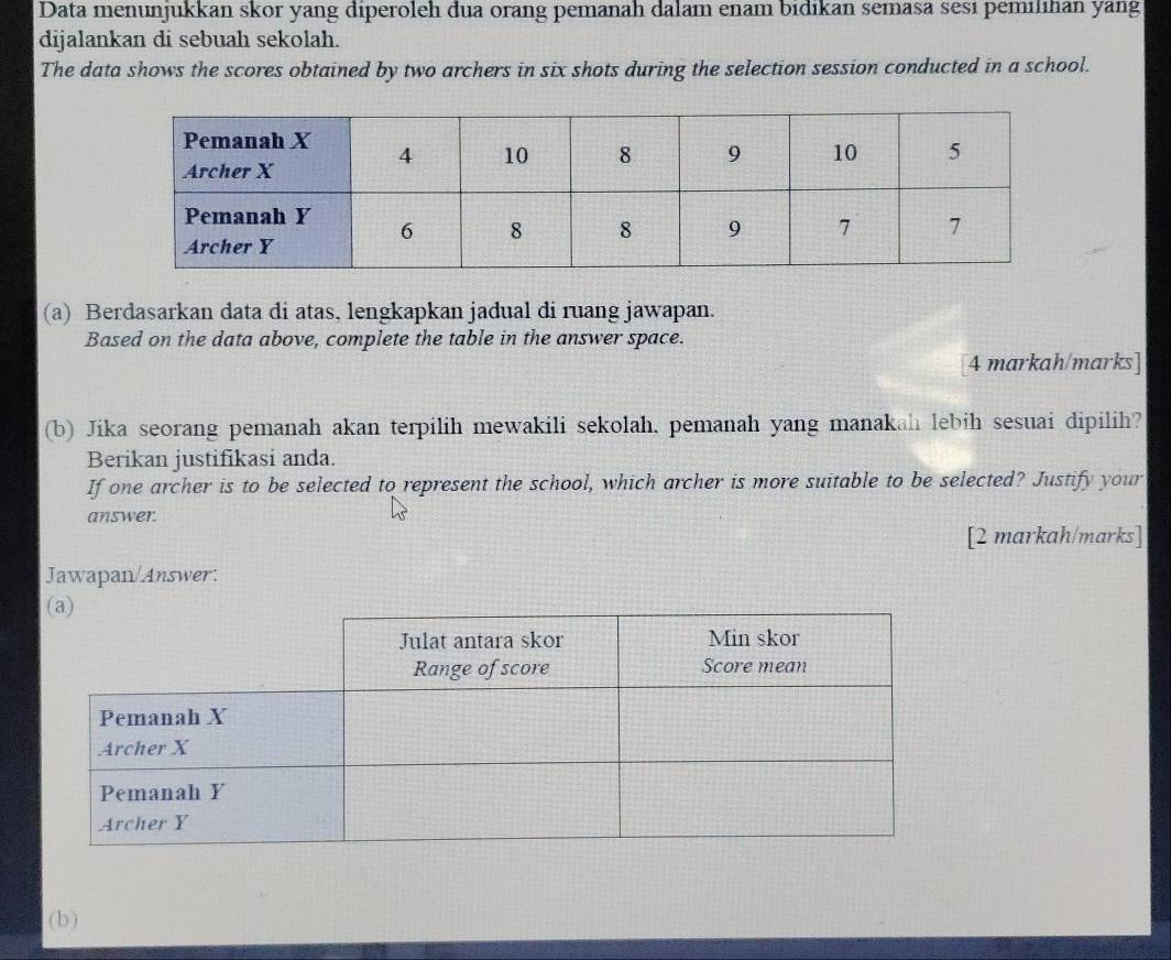 Data menunjukkan skor yang diperoleh dua orang pemanah dalam enam bidıkan semasa sesı pemilihan yang 
dijalankan di sebuah sekolah. 
The data shows the scores obtained by two archers in six shots during the selection session conducted in a school. 
(a) Berdasarkan data di atas, lengkapkan jadual di ruang jawapan. 
Based on the data above, complete the table in the answer space. 
[4 markah/marks] 
(b) Jika seorang pemanah akan terpilih mewakili sekolah, pemanah yang manakah lebih sesuai dipilih? 
Berikan justifikasi anda. 
If one archer is to be selected to represent the school, which archer is more suitable to be selected? Justify your 
answer. 
[2 markah/marks] 
Jawapan/Answer: 
(b)