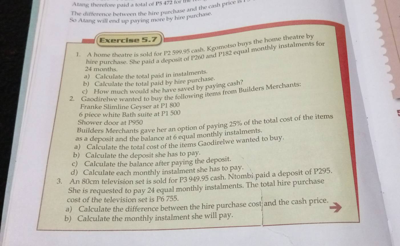 Atang therefore paid a total of P5 472 for the 
The difference between the hire purchase and the cash price 1s1 
So Atang will end up paying more by hire purchase. 
Exercise 5.7 
1. A home theatre is sold for P2 599.95 cash. Kgomotso buys the home theatre by 
hire purchase. She paid a deposit of P260 and P182 equal monthly instalments for
24 months. 
a) Calculate the total paid in instalments. 
b) Calculate the total paid by hire purchase. 
c) How much would she have saved by paying cash? 
2. Gaodirelwe wanted to buy the following items from Builders Merchants: 
Franke Slimline Geyser at P1 800
6 piece white Bath suite at P1 500
Shower door at P950
Builders Merchants gave her an option of paying 25% of the total cost of the items 
as a deposit and the balance at 6 equal monthly instalments. 
a) Calculate the total cost of the items Gaodirelwe wanted to buy. 
b) Calculate the deposit she has to pay. 
c) Calculate the balance after paying the deposit. 
d) Calculate each monthly instalment she has to pay. 
3. An 80cm television set is sold for P3 949.95 cash. Ntombi paid a deposit of P295. 
She is requested to pay 24 equal monthly instalments. The total hire purchase 
cost of the television set is P6 755. 
a) Calculate the difference between the hire purchase cost and the cash price. 
b) Calculate the monthly instalment she will pay.