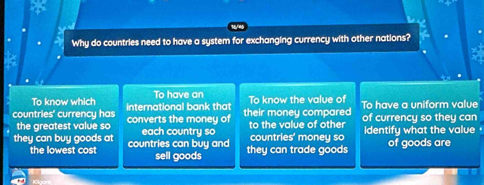 a
16/46
Why do countries need to have a system for exchanging currency with other nations?
To have an
To know which To know the value of
countries' currency has international bank that their money compared To have a uniform value
the greatest value so converts the money of to the value of other of currency so they can
each country so countries' money so identify what the value
they can buy goods at countries can buy and they can trade goods of goods are
the lowest cost
sell goods
Kilgors