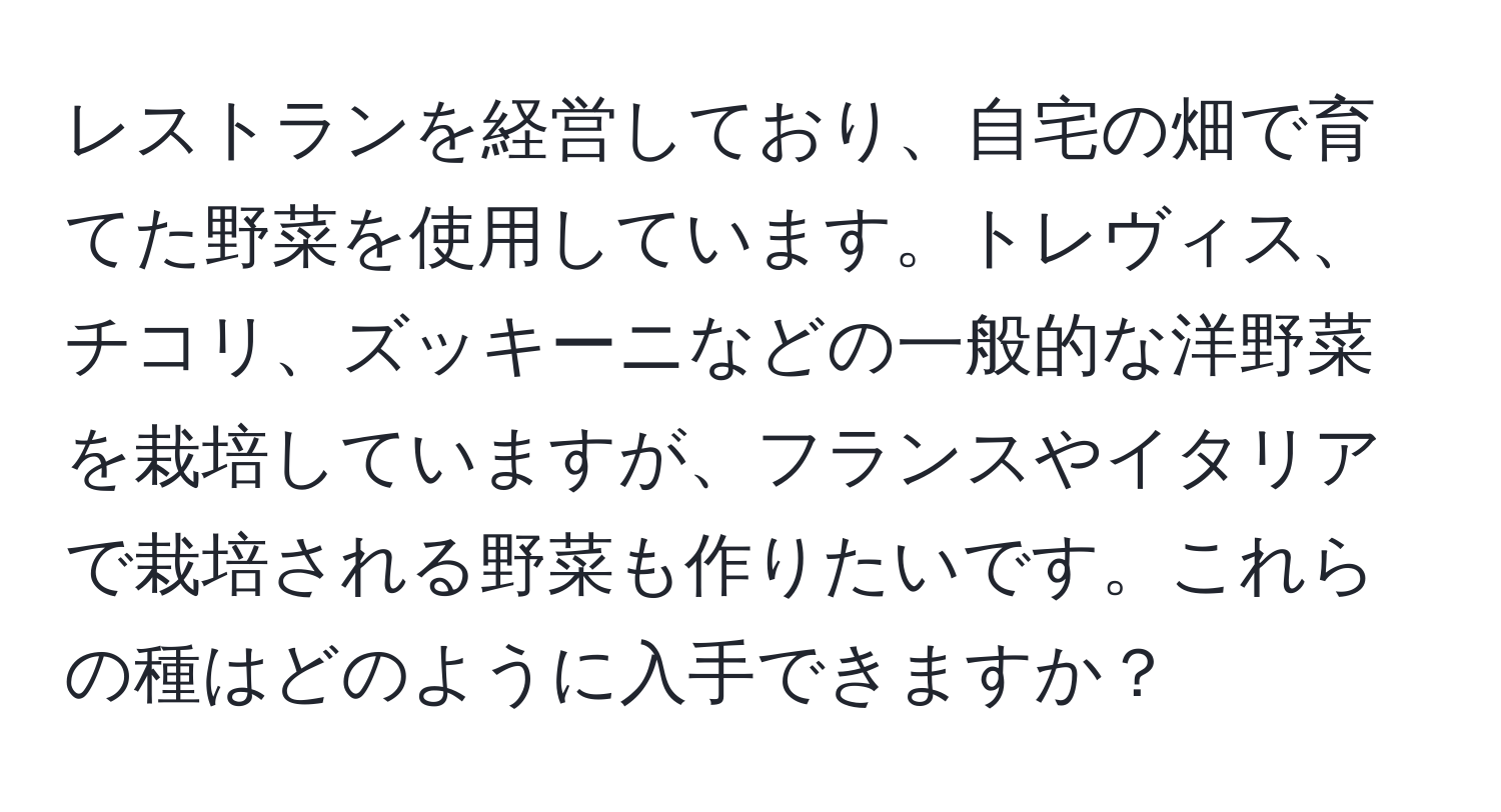 レストランを経営しており、自宅の畑で育てた野菜を使用しています。トレヴィス、チコリ、ズッキーニなどの一般的な洋野菜を栽培していますが、フランスやイタリアで栽培される野菜も作りたいです。これらの種はどのように入手できますか？