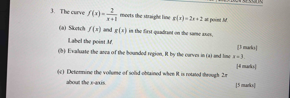 2024 SESSION 
3. The curve f(x)= 2/x+1  meets the straight line g(x)=2x+2 at point M. 
(a) Sketch f(x) and g(x) in the first quadrant on the same axes, 
Label the point M. 
[3 marks] 
(b) Evaluate the area of the bounded region, R by the curves in (a) and line x=3. 
[4 marks] 
(c) Determine the volume of solid obtained when R is rotated through 2π
about the x-axis. 
[5 marks]