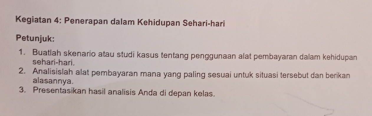 Kegiatan 4: Penerapan dalam Kehidupan Sehari-hari 
Petunjuk: 
1. Buatlah skenario atau studi kasus tentang penggunaan alat pembayaran dalam kehidupan 
sehari-hari. 
2. Analisislah alat pembayaran mana yang paling sesuai untuk situasi tersebut dan berikan 
alasannya. 
3. Presentasikan hasil analisis Anda di depan kelas.