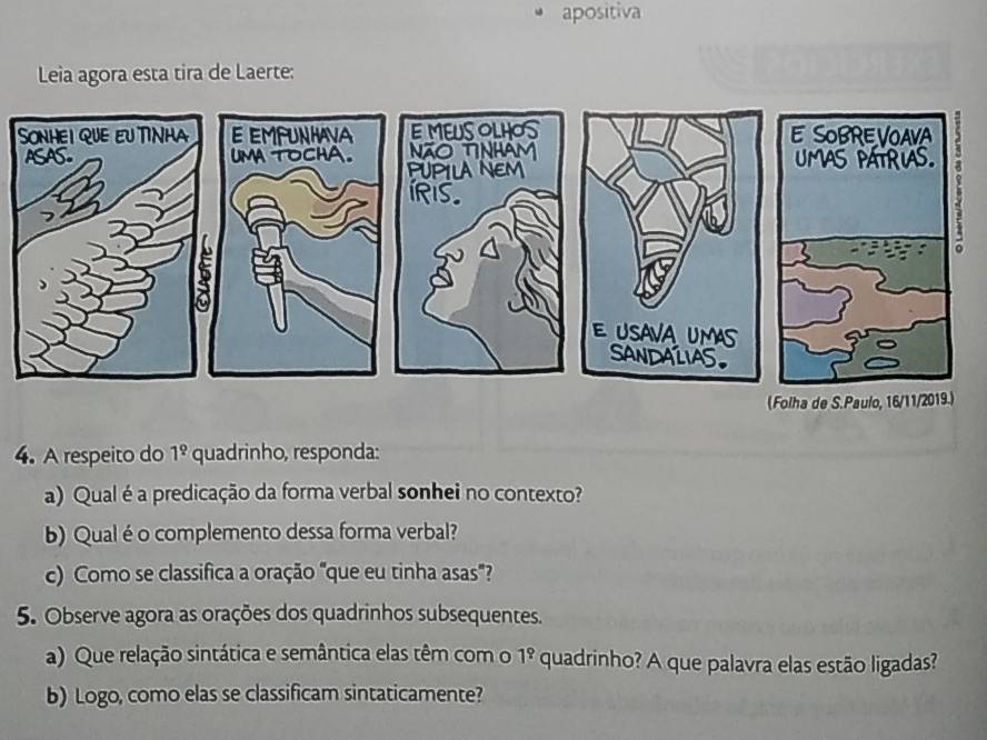 apositiva 
Leia agora esta tira de Laerte: 
4. A respeito do 1^(_ circ) quadrinho, responda: 
a) Qual é a predicação da forma verbal sonhei no contexto? 
b) Qual é o complemento dessa forma verbal? 
c) Como se classifica a oração "que eu tinha asas"? 
5. Observe agora as orações dos quadrinhos subsequentes. 
a) Que relação sintática e semântica elas têm com o 1^9 quadrinho? A que palavra elas estão ligadas? 
b) Logo, como elas se classificam sintaticamente?