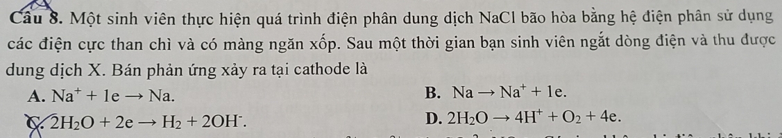 Một sinh viên thực hiện quá trình điện phân dung dịch NaCl bão hòa bằng hệ điện phân sử dụng
các điện cực than chì và có màng ngăn xốp. Sau một thời gian bạn sinh viên ngắt dòng điện và thu được
dung dịch X. Bán phản ứng xảy ra tại cathode là
A. Na^++1eto Na. B. Nato Na^++1e.
C  enclosecircle2H_2O+2eto H_2+2OH^-.
D. 2H_2Oto 4H^++O_2+4e.