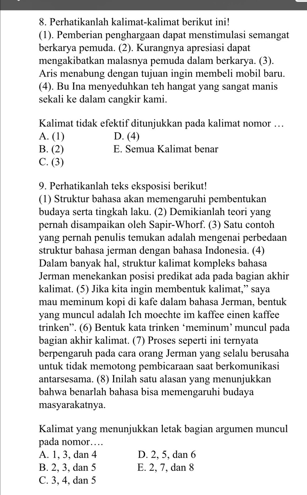 Perhatikanlah kalimat-kalimat berikut ini!
(1). Pemberian penghargaan dapat menstimulasi semangat
berkarya pemuda. (2). Kurangnya apresiasi dapat
mengakibatkan malasnya pemuda dalam berkarya. (3).
Aris menabung dengan tujuan ingin membeli mobil baru.
(4). Bu Ina menyeduhkan teh hangat yang sangat manis
sekali ke dalam cangkir kami.
Kalimat tidak efektif ditunjukkan pada kalimat nomor …
A. (1) D. (4)
B. (2) E. Semua Kalimat benar
C. (3)
9. Perhatikanlah teks eksposisi berikut!
(1) Struktur bahasa akan memengaruhi pembentukan
budaya serta tingkah laku. (2) Demikianlah teori yang
pernah disampaikan oleh Sapir-Whorf. (3) Satu contoh
yang pernah penulis temukan adalah mengenai perbedaan
struktur bahasa jerman dengan bahasa Indonesia. (4)
Dalam banyak hal, struktur kalimat kompleks bahasa
Jerman menekankan posisi predikat ada pada bagian akhir
kalimat. (5) Jika kita ingin membentuk kalimat,” saya
mau meminum kopi di kafe dalam bahasa Jerman, bentuk
yang muncul adalah Ich moechte im kaffee einen kaffee
trinken”. (6) Bentuk kata trinken ‘meminum’ muncul pada
bagian akhir kalimat. (7) Proses seperti ini ternyata
berpengaruh pada cara orang Jerman yang selalu berusaha
untuk tidak memotong pembicaraan saat berkomunikasi
antarsesama. (8) Inilah satu alasan yang menunjukkan
bahwa benarlah bahasa bisa memengaruhi budaya
masyarakatnya.
Kalimat yang menunjukkan letak bagian argumen muncul
pada nomor…
A. 1, 3, dan 4 D. 2, 5, dan 6
B. 2, 3, dan 5 E. 2, 7, dan 8
C. 3, 4, dan 5