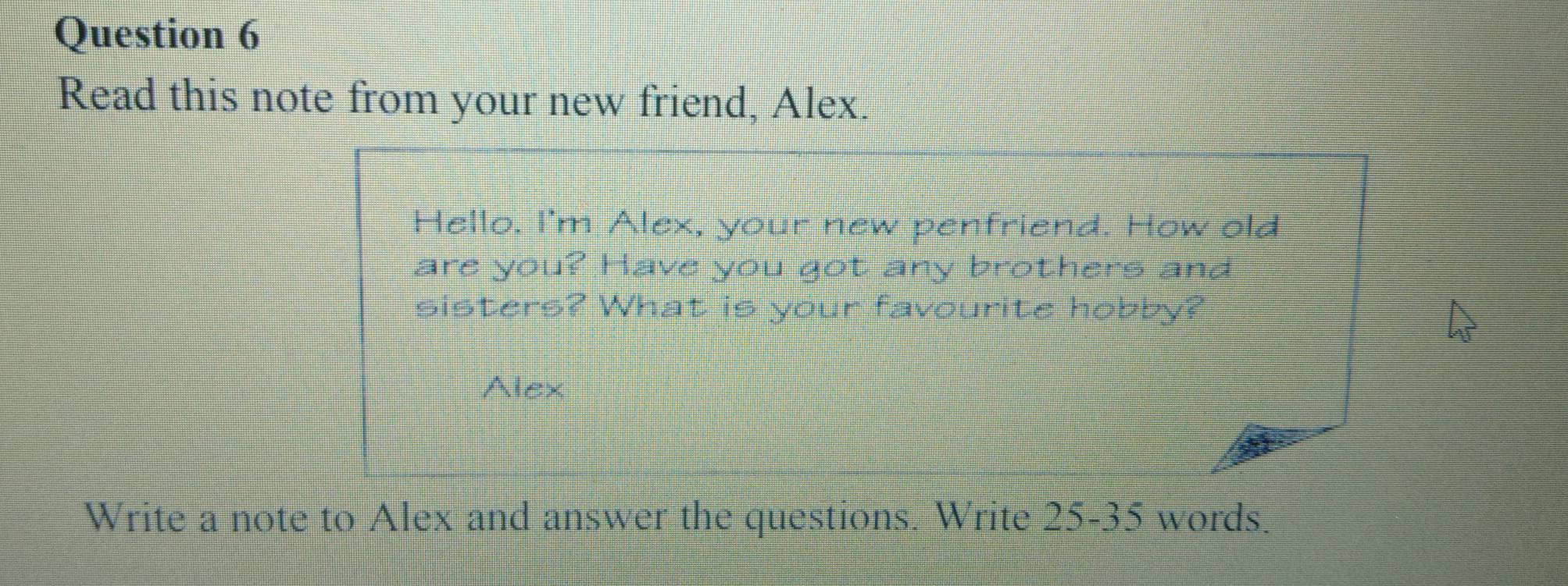 Read this note from your new friend, Alex. 
Hello. I'm Alex, your new penfriend. How old 
are you? Have you got any brothers and 
sisters? What is your favourite hobby? 
Alex 
Write a note to Alex and answer the questions. Write 25-35 words.