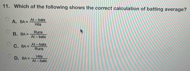 Which of the following shows the correct calculation of batting average?
A. BA= (At-bats)/Hits 
B. BA= Runs/At-bats 
C. BA= (At-bats)/Runs 
D. BA= Hits/At-bats 