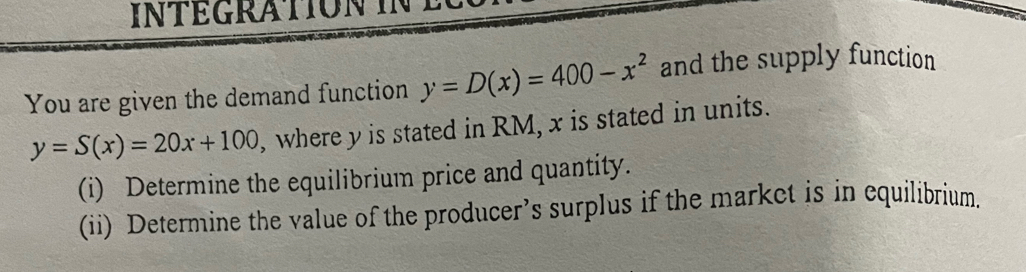 intégration in e
You are given the demand function y=D(x)=400-x^2 and the supply function
y=S(x)=20x+100 , where y is stated in RM, x is stated in units.
(i) Determine the equilibrium price and quantity.
(ii) Determine the value of the producer’s surplus if the market is in equilibrium.