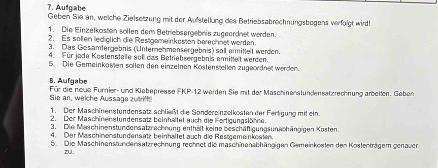 Aufgabe 
Geben Sie an, welche Zielsetzung mit der Aufstellung des Betriebsabrechnungsbogens verfolgt wird! 
1. Die Einzelkosten sollen dem Betriebsergebnis zugeordnet werden. 
2. Es sollen lediglich die Restgemeinkosten berechnet werden. 
3. Das Gesamtergebnis (Unternehmensergebnis) soll ermittelt werden. 
4. Für jede Kostenstelle soll das Betriebsergebnis ermittelt werden. 
5. Die Gemeinkosten sollen den einzelnen Kostenstellen zugeordnet werden. 
8. Aufgabe 
Für die neue Furnier- und Klebepresse FKP- 12 werden Sie mit der Maschinenstundensatzrechnung arbeiten. Geben 
Sie an, welche Aussage zutrifft! 
1. Der Maschinenstundensatz schließt die Sondereinzelkosten der Fertigung mit ein. 
2. Der Maschinenstundensatz beinhaltet auch die Fertigungslöhne. 
3. Die Maschinenstundensatzrechnung enthält keine beschäftigungsunabhängigen Kosten. 
4. Der Maschinenstundensatz beinhaltet auch die Restgemeinkosten. 
5. Die Maschinenstundensatzrechnung rechnet die maschinenabhängigen Gemeinkosten den Kostenträgern genauer 
zu.