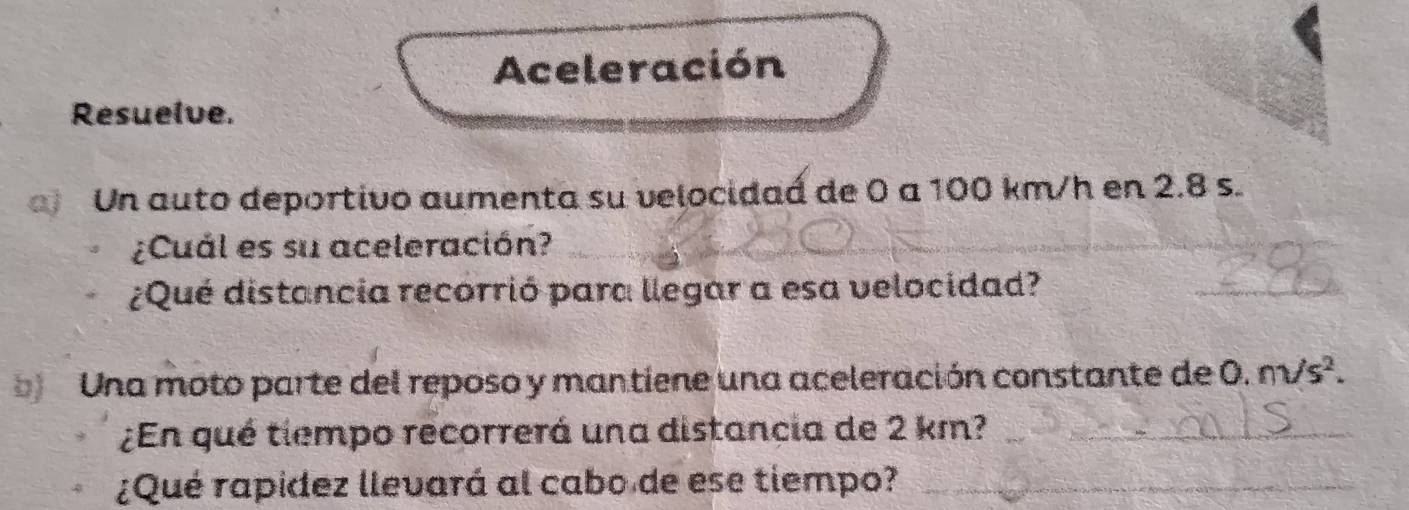 Aceleración 
Resuelve. 
Un auto deportivo aumenta su velocidaá de 0 a 100 km/h en 2.8 s. 
¿Cuál es su aceleración? 
_ 
¿Qué distancia recorrió para llegar a esa velocidad? 
_ 
Una moto parte del reposo y mantiene una aceleración constante de 0. nsurd s^2. 
¿En qué tiempo recorrerá una distancia de 2 km?_ 
¿Qué rapídez llevará al cabo de ese tiempo?_