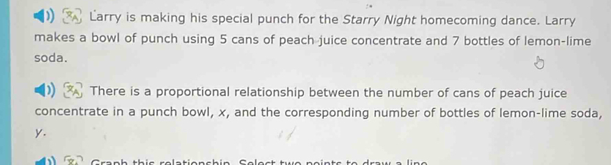 Larry is making his special punch for the Starry Night homecoming dance. Larry 
makes a bowl of punch using 5 cans of peach juice concentrate and 7 bottles of lemon-lime 
soda. 
There is a proportional relationship between the number of cans of peach juice 
concentrate in a punch bowl, x, and the corresponding number of bottles of lemon-lime soda,
y.