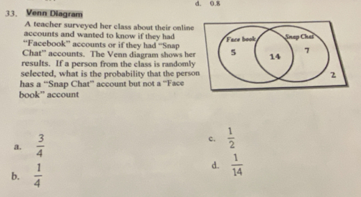 d. 0.8
33. Venn Diagram
A teacher surveyed her class about their online
accounts and wanted to know if they had
“Facebook” accounts or if they had “Snap
Chat” accounts. The Venn diagram shows her
results. If a person from the class is randomly
selected, what is the probability that the perso
has a “Snap Chat” account but not a “Face
book” account
a.  3/4 
c.  1/2 
b.  1/4 
d.  1/14 