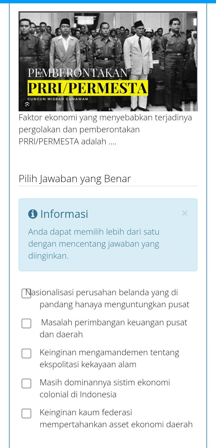 Faktor ekonomi yang menyebabkan terjadinya
pergolakan dan pemberontakan
PRRI/PERMESTA adalah ....
Pilih Jawaban yang Benar
O Informasi
Anda dapat memilih lebih dari satu
dengan mencentang jawaban yang
diinginkan.
Nasionalisasi perusahan belanda yang di
pandang hanaya menguntungkan pusat
Masalah perimbangan keuangan pusat
dan daerah
Keinginan mengamandemen tentang
ekspolitasi kekayaan alam
Masih dominannya sistim ekonomi
colonial di Indonesia
Keinginan kaum federasi
mempertahankan asset ekonomi daerah