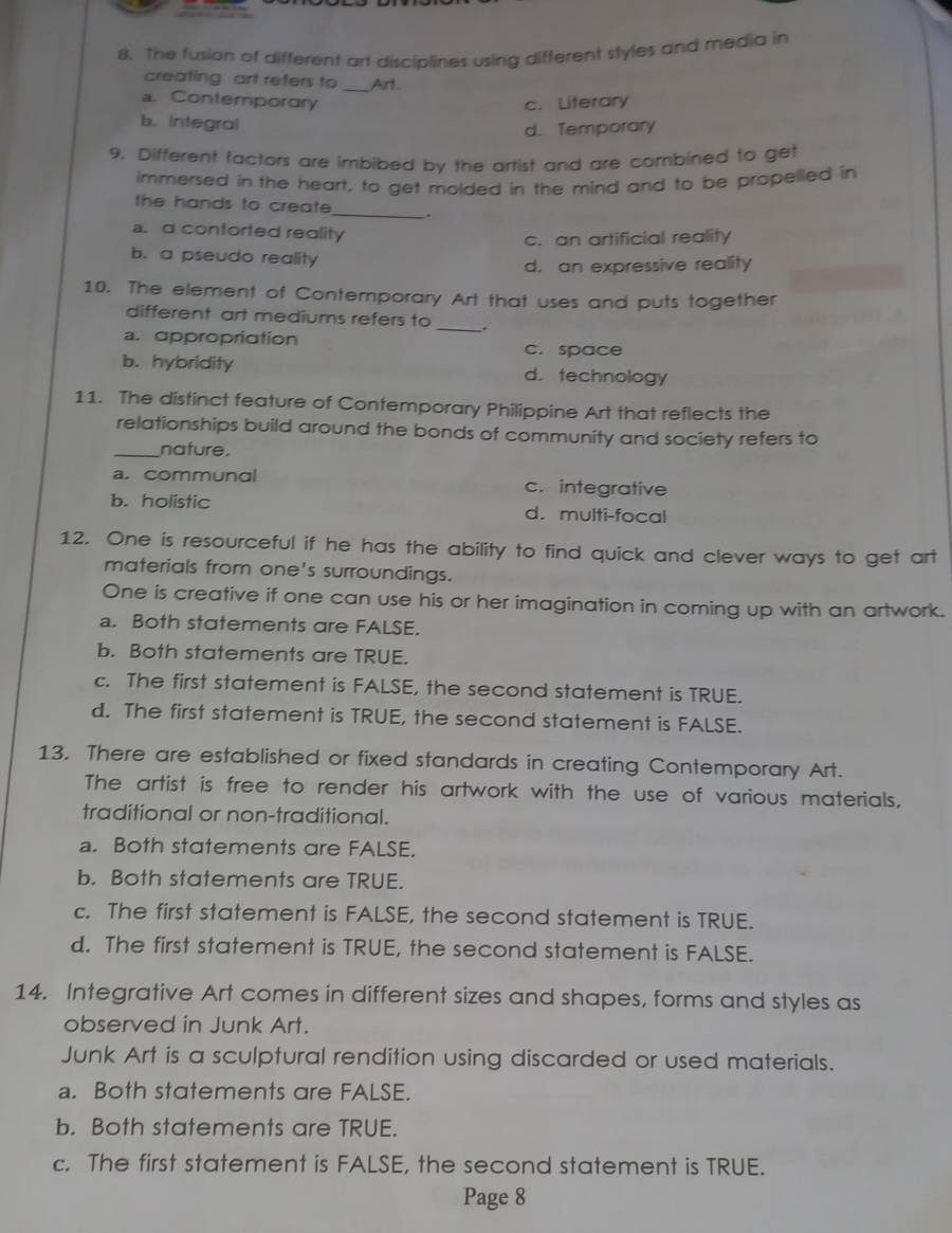 The fusion of different art disciplines using different styles and media in
creating art refers to _Art.
a. Contemporary c. Literary
b. Integral
d. Temporary
9. Different factors are imbibed by the artist and are combined to get
immersed in the heart, to get molded in the mind and to be propelled in
the hands to create _.
a.a contorted reality
c. an artificial reality
b. a pseudo reality
d. an expressive reality
10. The element of Contemporary Art that uses and puts together
different art mediums refers to _.
a. appropriation c. space
b. hybridity d. technology
11. The distinct feature of Contemporary Philippine Art that reflects the
relationships build around the bonds of community and society refers to
_nature.
a. communal c. integrative
b. holistic d. multi-focal
12. One is resourceful if he has the ability to find quick and clever ways to get art
materials from one's surroundings.
One is creative if one can use his or her imagination in coming up with an artwork.
a. Both statements are FALSE.
b. Both statements are TRUE.
c. The first statement is FALSE, the second statement is TRUE.
d. The first statement is TRUE, the second statement is FALSE.
13. There are established or fixed standards in creating Contemporary Art.
The artist is free to render his artwork with the use of various materials,
traditional or non-traditional.
a. Both statements are FALSE.
b. Both statements are TRUE.
c. The first statement is FALSE, the second statement is TRUE.
d. The first statement is TRUE, the second statement is FALSE.
14. Integrative Art comes in different sizes and shapes, forms and styles as
observed in Junk Art.
Junk Art is a sculptural rendition using discarded or used materials.
a. Both statements are FALSE.
b. Both statements are TRUE.
c. The first statement is FALSE, the second statement is TRUE.
Page 8