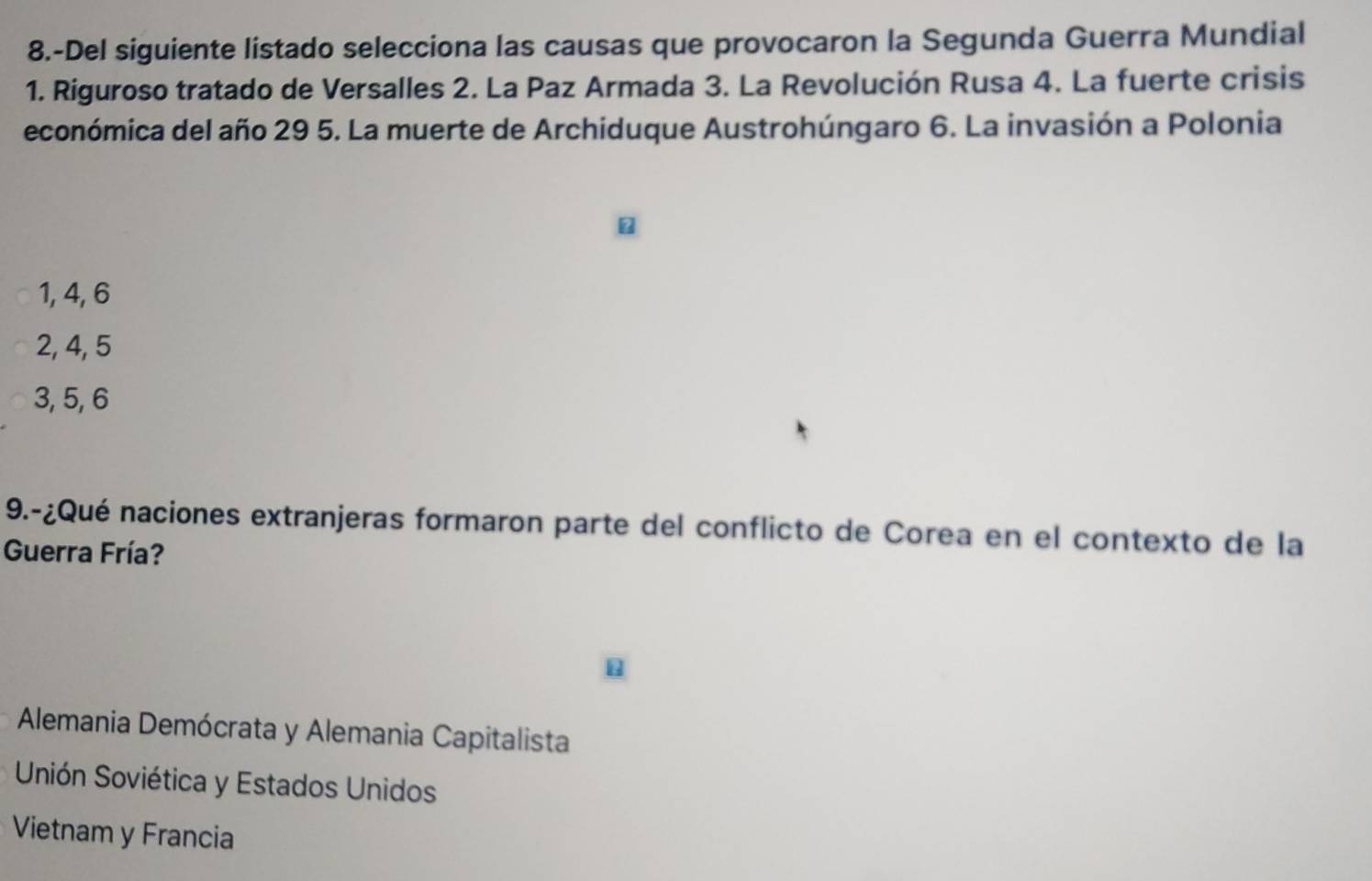 8.-Del siguiente listado selecciona las causas que provocaron la Segunda Guerra Mundial
1. Riguroso tratado de Versalles 2. La Paz Armada 3. La Revolución Rusa 4. La fuerte crisis
económica del año 29 5. La muerte de Archiduque Austrohúngaro 6. La invasión a Polonia
1, 4, 6
2, 4, 5
3, 5, 6
9.-¿Qué naciones extranjeras formaron parte del conflicto de Corea en el contexto de la
Guerra Fría?
Alemania Demócrata y Alemania Capitalista
Unión Soviética y Estados Unidos
Vietnam y Francia