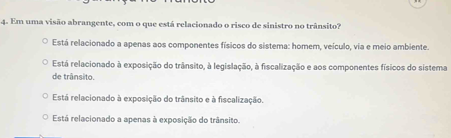 Em uma visão abrangente, com o que está relacionado o risco de sinistro no trânsito?
Está relacionado a apenas aos componentes físicos do sistema: homem, veículo, via e meio ambiente.
Está relacionado à exposição do trânsito, à legislação, à fiscalização e aos componentes físicos do sistema
de trânsito.
Está relacionado à exposição do trânsito e à fiscalização.
Está relacionado a apenas à exposição do trânsito.