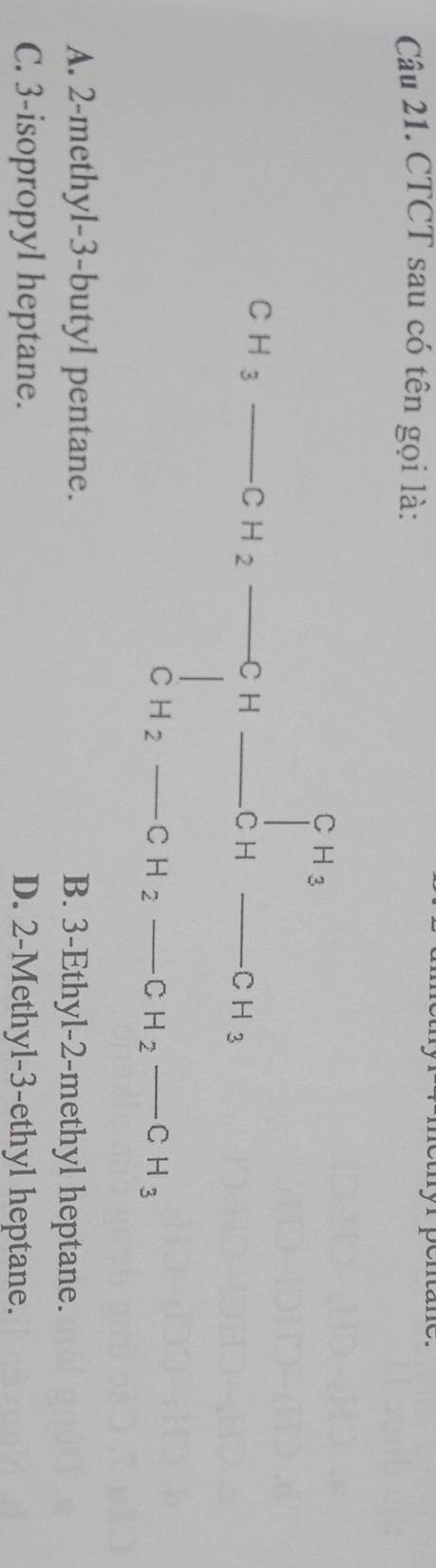 CTCT sau có tên gọi là:
CH_3to CH_2to CH_3to CH_3to CH_2to CH_2H_2-CH_2-CH_3
H
A. 2 -methyl- 3 -butyl pentane. B. 3 -Ethyl -2 -methyl heptane.
C. 3 -isopropyl heptane. D. 2 -Methyl- 3 -ethyl heptane.