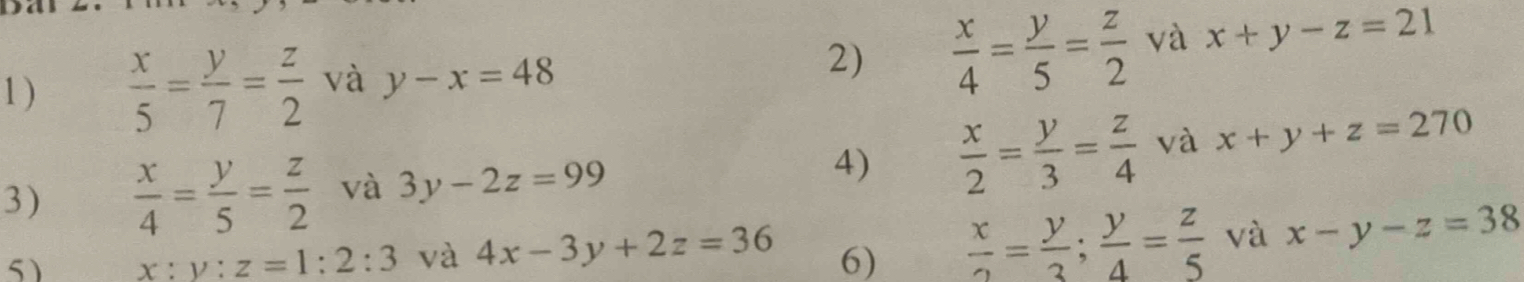 1 )  x/5 = y/7 = z/2  và y-x=48
2)  x/4 = y/5 = z/2  và x+y-z=21
3)  x/4 = y/5 = z/2  và 3y-2z=99
4)  x/2 = y/3 = z/4  và x+y+z=270
5) x:y:z=1:2:3 và 4x-3y+2z=36 6)  x/2 = y/3 ; y/4 = z/5  và x-y-z=38