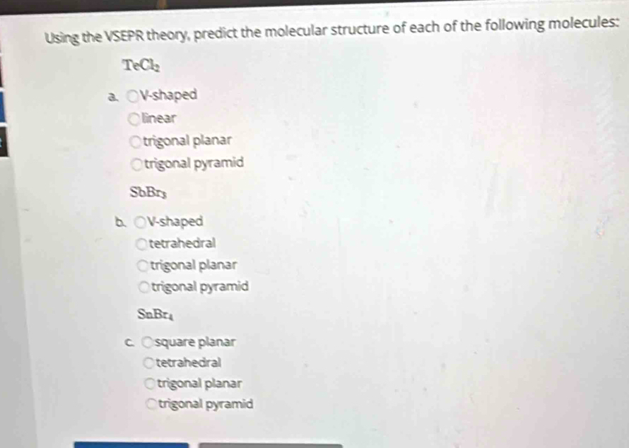 Using the VSEPR theory, predict the molecular structure of each of the following molecules:
TeCl_2
a. V-shaped
linear
trigonal planar
trigonal pyramid
SbBr3
b. ( V-shaped
tetrahedral
trigonal planar
trigonal pyramid
Sn Br
square planar
tetrahedral
trigonal planar
trigonal pyramid