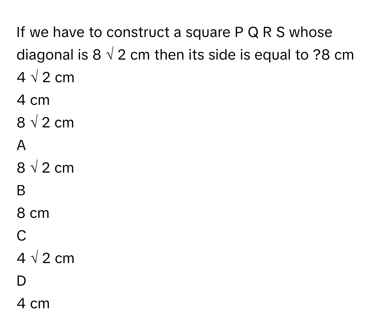 If we have to construct a square P  Q  R  S      whose diagonal is 8  √  2          cm then its side is equal to ?8      cm
4  √  2          cm
4      cm
8  √  2          cm

A  
8  √  2          cm 


B  
8      cm 


C  
4  √  2          cm 


D  
4      cm