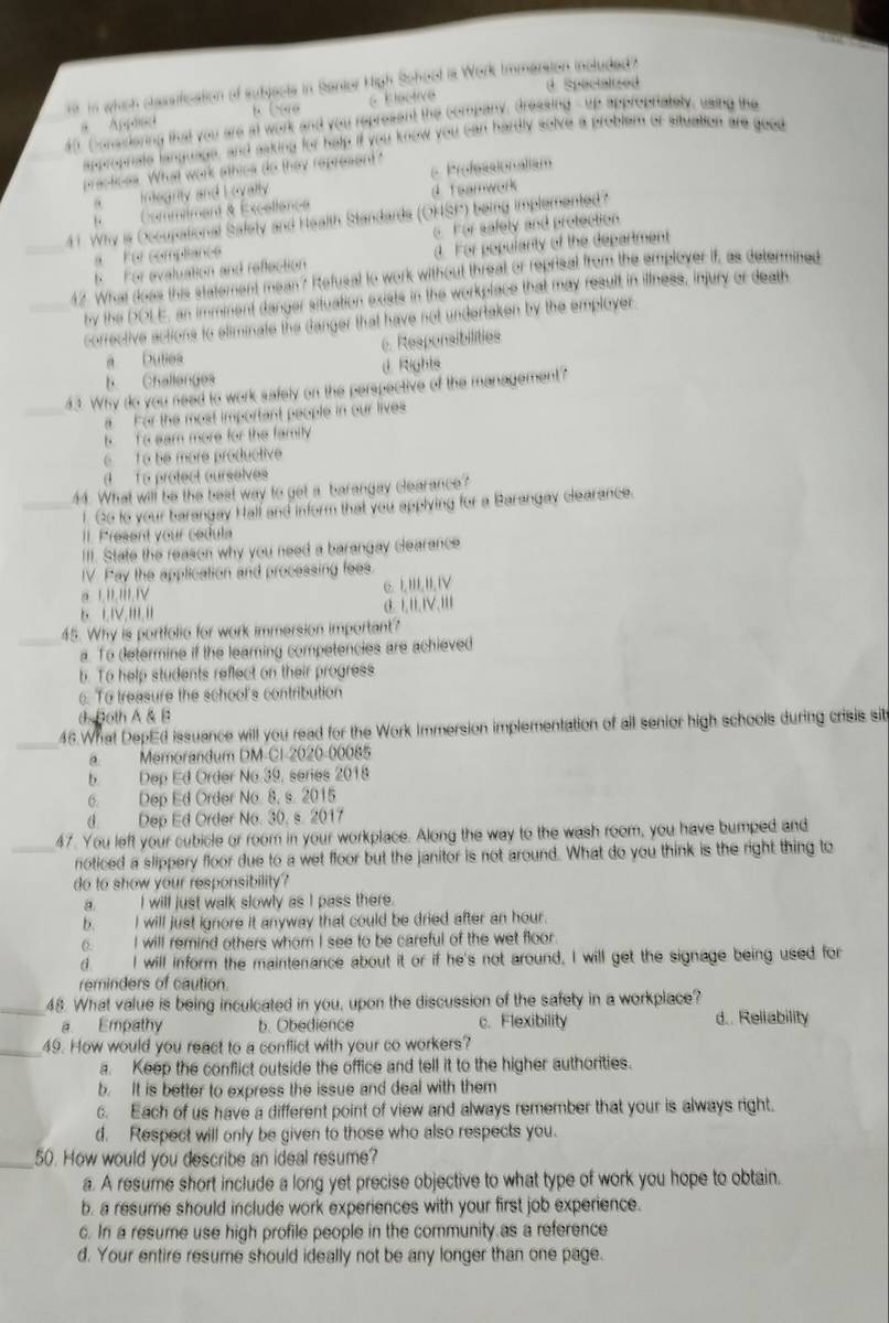 in which classification of subjects in Santor High School is Work Immarsion included z Spacialized
a Appaea B ( xo Elective
a0 Conssiering that you are at work and you represent the company, dressing - up approprately, using the
approphate language, and asking for help if you know you can hardly solve a problem of situation are good
practicss. What work athics do they represent? Professionalism
a  integnty and L ovally.
F Commiment & Éxcelience 4 feamwork
_41. Why is Occupational Safety and Health Standards (OHSP) being implemented?
Fr complanee c For safety and protection
K   For evaluation and reflection d. For popularity of the department
_42. What doas this statement mean? Refusal to work without threat or reprisal from the employer if, as determined
by the DOL E, an imminent danger situation exists in the workplace that may result in illness, injury or death
corrective actions to sliminate the Ganger that have not undertaken by the employer.
a Dutes 6. Responsibilities
b. Challenges d Rights
_
43. Why do you need to work safely on the perspective of the management?
a For the most important people in our lives
t  o sam more for the family
6 To be more productive
To protect ourselves
44. What will be the best way to get a barangay clearance?
_l. Go to your barangay Hall and inform that you appiying for a Barangay clearance.
II. Present your cedula
III. State the reason why you need a barangay clearance
IV. Pay the application and processing fees.
a 1i.IiI.IV 6.l HI,II,IV
③. ,II,IV,lil
45. Why is portfolie for work immersion important?
a. To determine if the learing competencies are achieved
b. To help students reflect on their progress. To treasure the school's contribution
dsBoth A & B
_46.What DepEd issuance will you read for the Work Immersion implementation of all senior high schools during crisis sit
a Memorandum DM-C1-2020-00085
b. Dep Ed Order No.39, series 2018
6. Dep Ed Order No. 8, s. 2015
d. Dep Ed Order No. 30, s. 2017
47. You left your cubicle or room in your workplace. Along the way to the wash room, you have bumped and
_noticed a slippery floor due to a wet floor but the janitor is not around. What do you think is the right thing to
do to show your responsibility?
a. I will just walk slowly as I pass there.
b.  I will just ignore it anyway that could be dried after an hour.
6. I will remind others whom I see to be careful of the wet floor
d. I will inform the maintenance about it or if he's not around, I will get the signage being used for
reminders of caution.
_48. What value is being inculcated in you, upon the discussion of the safety in a workplace?
a Empathy b. Obedience c. Flexibility d.. Reliability
_49. How would you react to a conflict with your co workers?
a. Keep the conflict outside the office and tell it to the higher authorities.
b. It is better to express the issue and deal with them
c. Each of us have a different point of view and always remember that your is always right.
d. Respect will only be given to those who also respects you.
_50. How would you describe an ideal resume?
a. A resume short include a long yet precise objective to what type of work you hope to obtain.
b. a resume should include work experiences with your first job experience.
c. In a resume use high profile people in the community as a reference
d. Your entire resume should ideally not be any longer than one page.