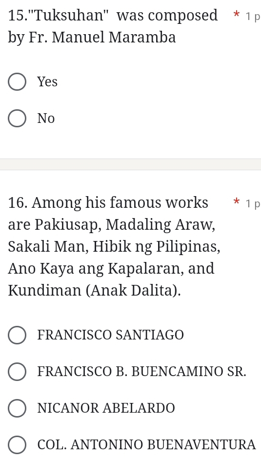 15.''Tuksuhan'' was composed * 1 p
by Fr. Manuel Maramba
Yes
No
16. Among his famous works * 1 p
are Pakiusap, Madaling Araw,
Sakali Man, Hibik ng Pilipinas,
Ano Kaya ang Kapalaran, and
Kundiman (Anak Dalita).
FRANCISCO SANTIAGO
FRANCISCO B. BUENCAMINO SR.
NICANOR ABELARDO
COL. ANTONINO BUENAVENTURA