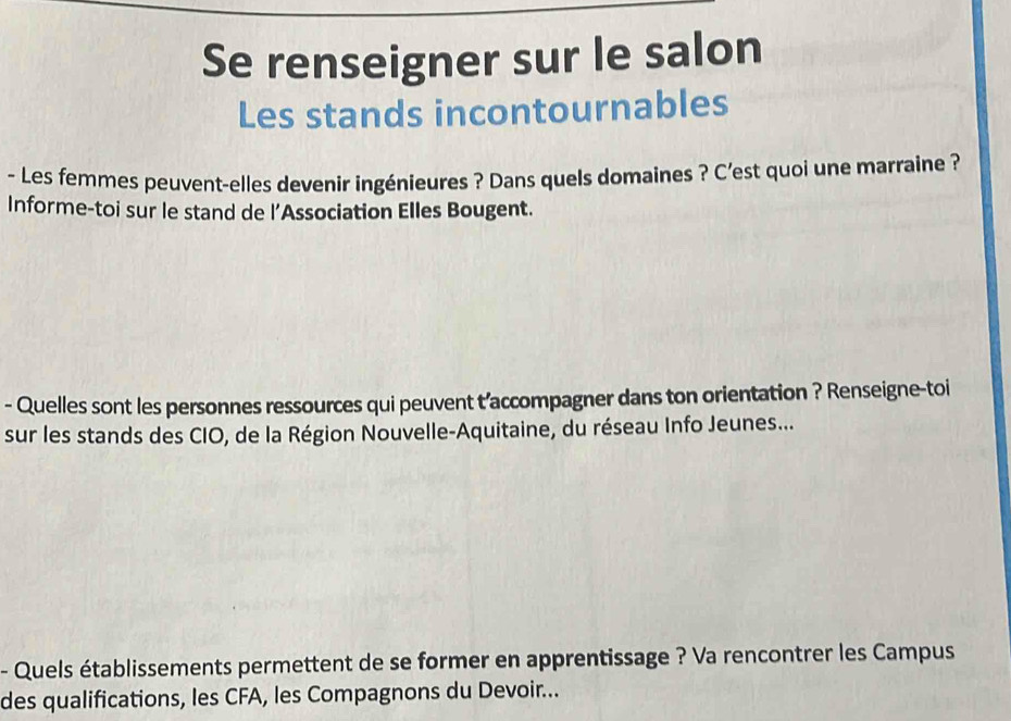 Se renseigner sur le salon 
Les stands incontournables 
- Les femmes peuvent-elles devenir ingénieures ? Dans quels domaines ? C’est quoi une marraine ? 
Informe-toi sur le stand de l’Association Elles Bougent. 
- Quelles sont les personnes ressources qui peuvent t’accompagner dans ton orientation ? Renseigne-toi 
sur les stands des CIO, de la Région Nouvelle-Aquitaine, du réseau Info Jeunes... 
- Quels établissements permettent de se former en apprentissage ? Va rencontrer les Campus 
des qualifications, les CFA, les Compagnons du Devoir...