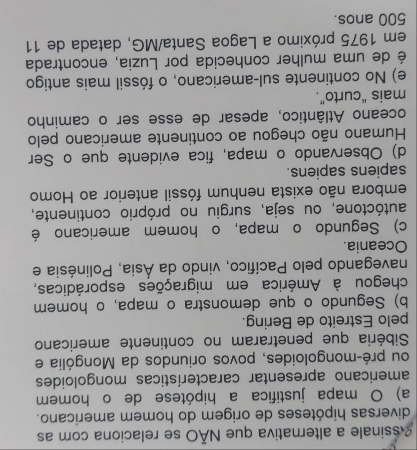 Assinale a alternativa que NÃO se relaciona com as
diversas hipóteses de origem do homem americano.
a) O mapa justifica a hipótese de o homem
americano apresentar características mongoloides
ou pré-mongoloides, povos oriundos da Mongólia e
Sibéria que penetraram no continente americano
pelo Estreito de Bering.
b) Segundo o que demonstra o mapa, o homem
chegou à América em migrações esporádicas,
navegando pelo Pacífico, vindo da Ásia, Polinésia e
Oceania.
c) Segundo o mapa, o homem americano é
autóctone, ou seja, surgiu no próprio continente,
embora não exista nenhum fóssil anterior ao Homo
sapiens sapiens.
d) Observando o mapa, fica evidente que o Ser
Humano não chegou ao continente americano pelo
oceano Atlântico, apesar de esse ser o caminho
mais “curto”.
e) No continente sul-americano, o fóssil mais antigo
é de uma mulher conhecida por Luzia, encontrada
em 1975 próximo a Lagoa Santa/MG, datada de 11
500 anos.