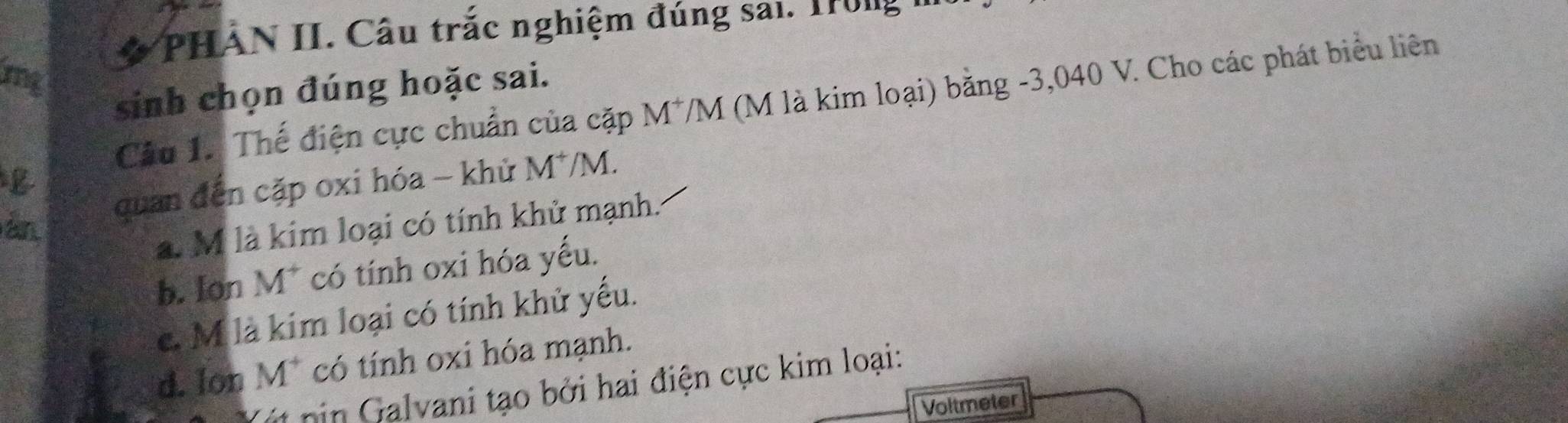 PHẢN II. Câu trắc nghiệm đúng sai. Trong
mg
sinh chọn đúng hoặc sai.
Câu 1. Thế điện cực chuẩn của cặp M^+ VM (M là kim loại) bằng -3,040 V. Cho các phát biểu liên
án quan đến cặp oxi hóa - khử M*/M.
a. M là kim loại có tính khử mạnh.
b. Ion M^+ có tính oxi hóa yếu.
c. M là kim loại có tính khử yếu.
d. Ion M* có tính oxi hóa mạnh.
nin Galvani tạo bởi hai điện cực kim loại:
Voltmeter