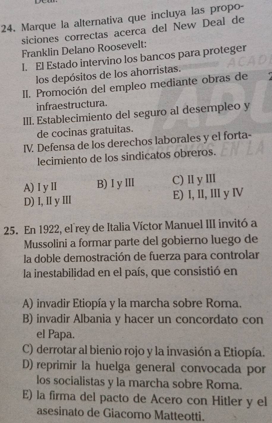 Marque la alternativa que incluya las propo-
siciones correctas acerca del New Deal de
Franklin Delano Roosevelt:
I. El Estado intervino los bancos para proteger
los depósitos de los ahorristas.
III. Promoción del empleo mediante obras de
infraestructura.
III. Establecimiento del seguro al desempleo y
de cocinas gratuitas.
IV. Defensa de los derechos laborales y el forta-
lecimiento de los sindicatos obreros.
A) I yI B) I yⅢ C) II y III
D)I, IIy III E) I, II, III y IV
25. En 1922, el rey de Italia Víctor Manuel III invitó a
Mussolini a formar parte del gobierno luego de
la doble demostración de fuerza para controlar
la inestabilidad en el país, que consistió en
A) invadir Etiopía y la marcha sobre Roma.
B) invadir Albania y hacer un concordato con
el Papa.
C) derrotar al bienio rojo y la invasión a Etiopía.
D) reprimir la huelga general convocada por
los socialistas y la marcha sobre Roma.
E) la firma del pacto de Acero con Hitler y el
asesinato de Giacomo Matteotti.