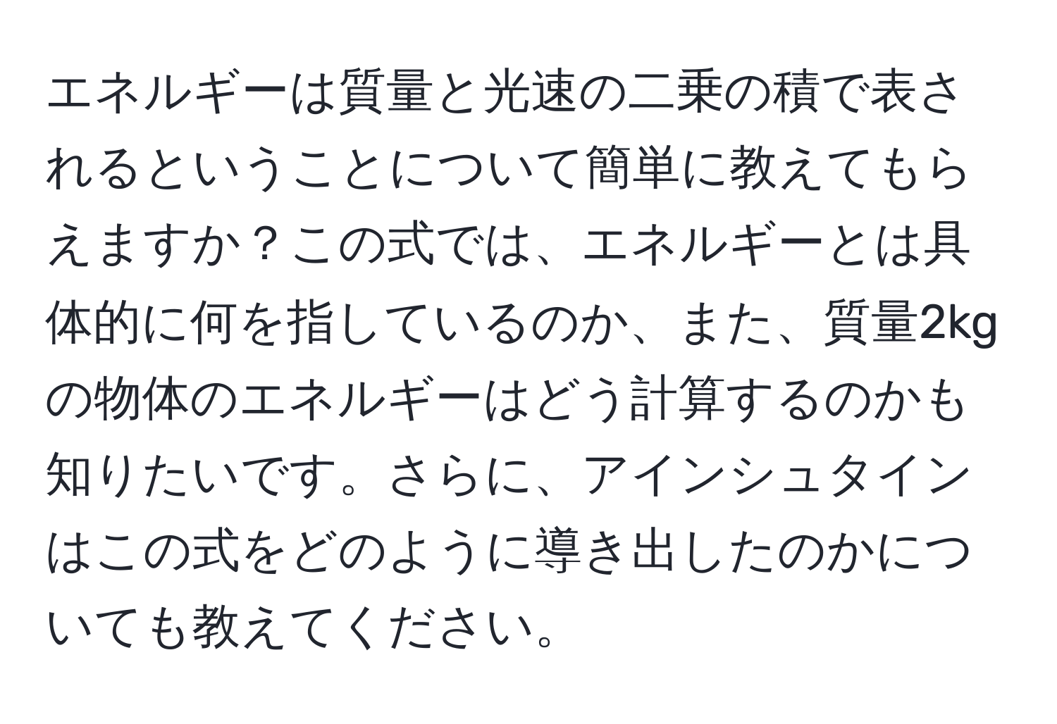 エネルギーは質量と光速の二乗の積で表されるということについて簡単に教えてもらえますか？この式では、エネルギーとは具体的に何を指しているのか、また、質量2kgの物体のエネルギーはどう計算するのかも知りたいです。さらに、アインシュタインはこの式をどのように導き出したのかについても教えてください。