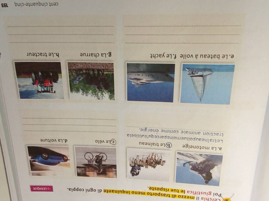 Cerchia il mezzo di trasporto meno inquinante di ogni coppia. LEXIQUE
Poi giustifica le tue risposte.
a. La motoneige b)Le traîneau CLe vélo d.La voiture
Letraîneau pollue moins parce qu'ilutilise la
_
traction animale comme énergie._
_
e. Le bateau à voile f. Le yacht g.La charrue h.Le tracteur
_
_
__
__
cent cinquante-cinq 155