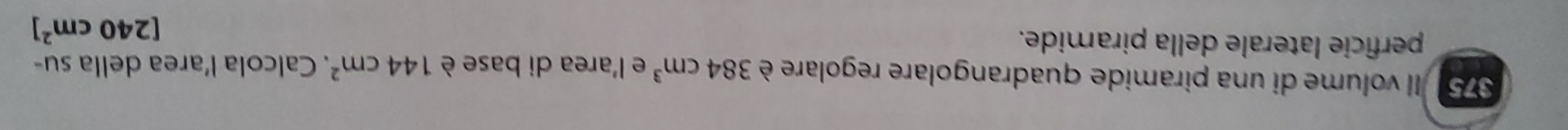 375 Il volume di una piramide quadrangolare regolare è 384cm^3 e l'area di base è 144cm^2. Calcola l’area della su- 
perficie laterale della piramide.
[240cm^2]