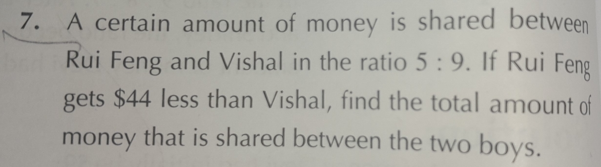 A certain amount of money is shared between 
Rui Feng and Vishal in the ratio 5:9. If Rui Feng 
gets $44 less than Vishal, find the total amount of 
money that is shared between the two boys.