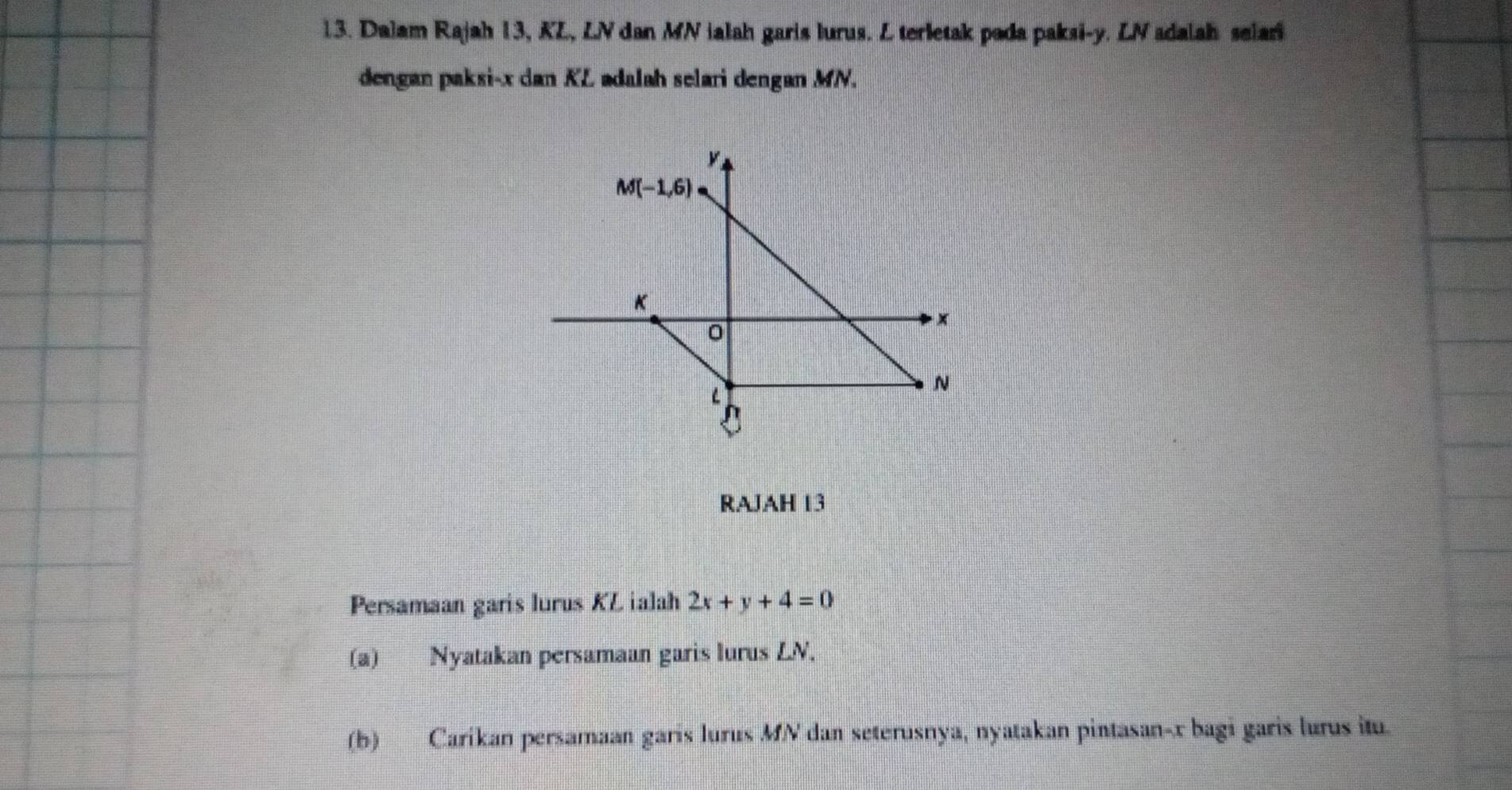 Dalam Rajah 13, KL, LN dan MN ialah garis lurus. L terletak pada paksi-y. LV adalah selari
dengan paksi-x dan KZ adalah selari dengan MN.
RAJAH 13
Persamaan garis lurus KZ ialah 2x+y+4=0
(a) Nyatakan persamaan garis lurus LN.
(b) Caríkan persamaan garis lurus MN dan seterusnya, nyatakan pintasan-x bagi garis lurus itu.