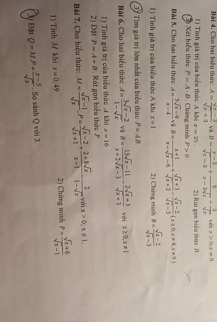 Cho hai biểu thức: A= (sqrt(x)-3)/sqrt(x)+3  và B= (x-3)/sqrt(x)-3 + 9/x-3sqrt(x) + 3/sqrt(x)  với x>0;x!= 9.
1) Tính giá trị của biểu thức A khi x=25. 2) Rút gọn biểu thức B .
3) Xét biểu thức P=A· B. Chứng minh P>0.
Bài 5. Cho hai biểu thức A= (3sqrt(x)-9)/x-4  và B= (x+1)/x-sqrt(x)-6 + (sqrt(x)+3)/sqrt(x)+2 - (sqrt(x)-2)/sqrt(x)-3 (x≥ 0,x!= 4;x!= 9)
1) Tính giá trị của biểu thức A khi x=1 2) Chứng minh B= (sqrt(x)-2)/sqrt(x)-3 
3 Tìm giá trị lớn nhất của biểu thức P=A.B
Bài 6. Cho hai biểu thức A= (3sqrt(x)-2)/1-sqrt(x)  và B= (15sqrt(x)-11)/x+2sqrt(x)-3 - (2sqrt(x)+3)/sqrt(x)+3  với x≥ 0,x!= 1
1) Tính giá trị của biểu thức A khi x=16
2) Đặt P=A+B Rút gọn biểu thức P
Bài 7. Cho biểu thức: M= (sqrt(x)-1)/sqrt(x) ;P= (sqrt(x)-2)/sqrt(x)+1 + (2+8sqrt(x))/x-1 - 2/1-sqrt(x)  với x>0;x!= 1.
1) Tính M khi x=0,49 2) Chứng minh P= (sqrt(x)+6)/sqrt(x)-1 
3) Đặt Q=M.P+ (x-5)/sqrt(x) . So sánh Q với 3.