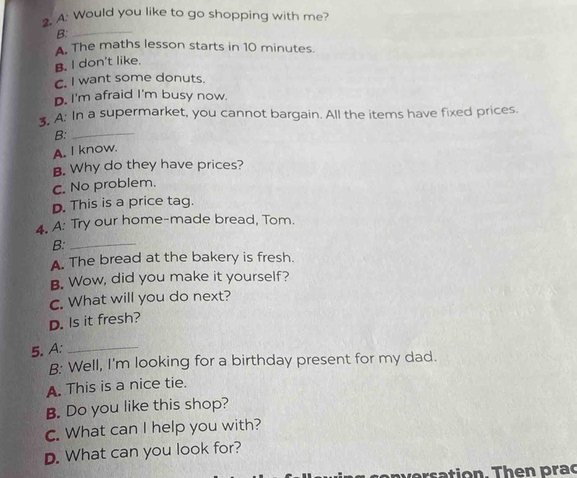 Would you like to go shopping with me?
B:_
A. The maths lesson starts in 10 minutes.
B. I don't like.
C. I want some donuts.
D. I'm afraid I'm busy now.
3. A: In a supermarket, you cannot bargain. All the items have fixed prices.
B:_
A. I know.
B. Why do they have prices?
C. No problem.
D. This is a price tag.
4. A: Try our home-made bread, Tom.
B:_
A. The bread at the bakery is fresh.
B. Wow, did you make it yourself?
C. What will you do next?
D. Is it fresh?
5.A:_
B: Well, I'm looking for a birthday present for my dad.
A. This is a nice tie.
B. Do you like this shop?
c. What can I help you with?
D. What can you look for?
versation. Then prac