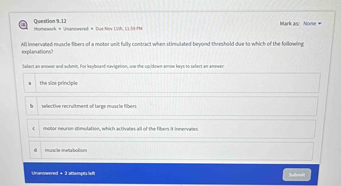 Mark as: None
Homework * Unanswered * Due Nov 11th, 11:59 PM
All innervated muscle fibers of a motor unit fully contract when stimulated beyond threshold due to which of the following
explanations?
Select an answer and submit. For keyboard navigation, use the up/down arrow keys to select an answer.
a the size principle
bì selective recruitment of large muscle fibers
C motor neuron stimulation, which activates all of the fibers it innervates
d muscle metabolism
Unanswered ● 2 attempts left Submit